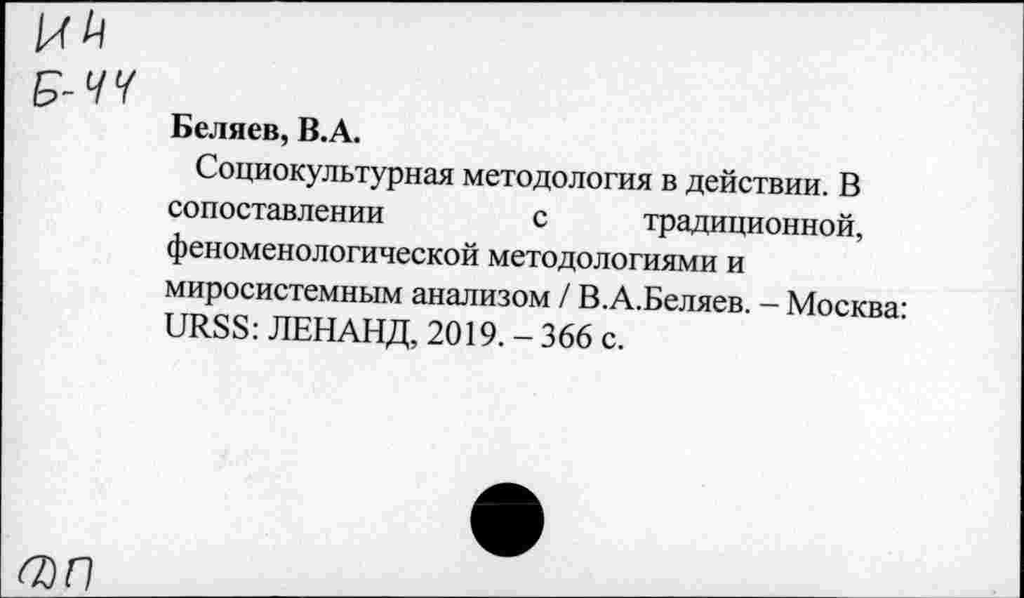 ﻿О)П
Беляев, В.А.
Социокультурная методология в действии. В сопоставлении с традиционной, феноменологической методологиями и миросистемным анализом / В.А.Беляев. - Москва-URSS: ЛЕНАНД, 2019. - 366 с.